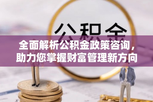 杨浦全面解析公积金政策咨询，助力您掌握财富管理新方向