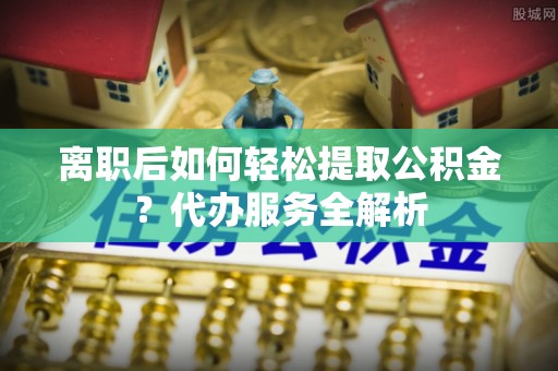 杨浦离职后如何轻松提取公积金？代办服务全解析