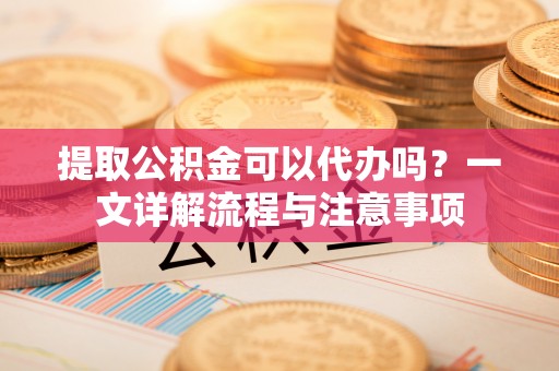 杨浦提取公积金可以代办吗？一文详解流程与注意事项