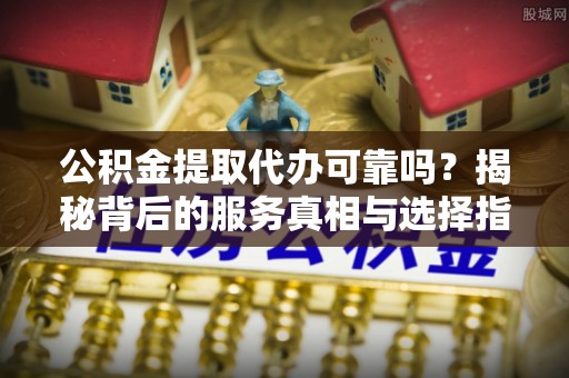 杨浦公积金提取代办可靠吗？揭秘背后的服务真相与选择指南
