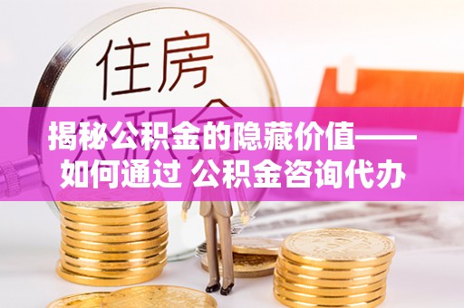 杨浦揭秘公积金的隐藏价值——如何通过 公积金咨询代办提取 优化财富管理