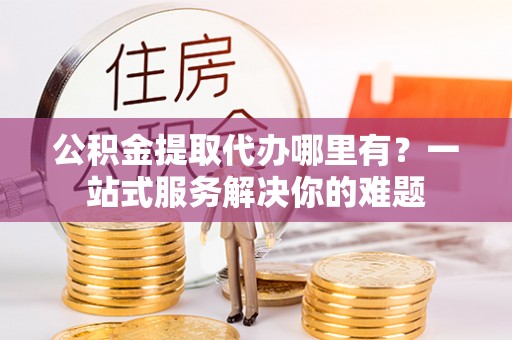 杨浦公积金提取代办哪里有？一站式服务解决你的难题