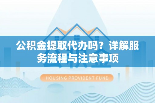 杨浦公积金提取代办吗？详解服务流程与注意事项