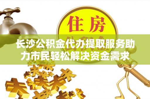 杨浦长沙公积金代办提取服务助力市民轻松解决资金需求