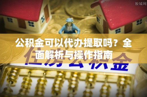杨浦公积金可以代办提取吗？全面解析与操作指南