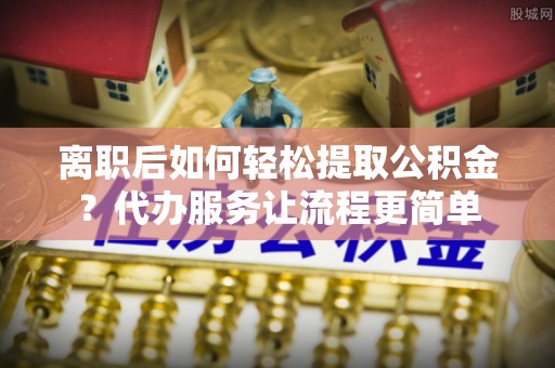 杨浦离职后如何轻松提取公积金？代办服务让流程更简单