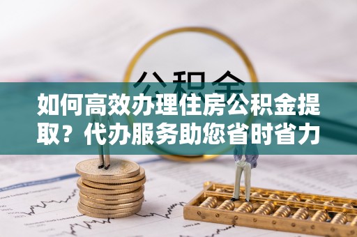 杨浦如何高效办理住房公积金提取？代办服务助您省时省力