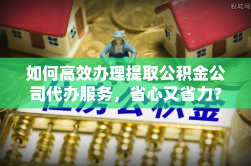 杨浦如何高效办理提取公积金公司代办服务，省心又省力？