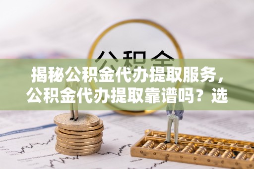 杨浦揭秘公积金代办提取服务，公积金代办提取靠谱吗？选择需谨慎