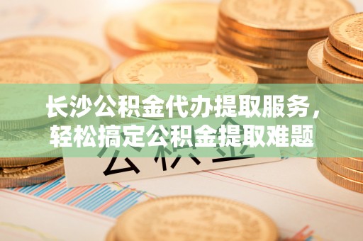 杨浦长沙公积金代办提取服务，轻松搞定公积金提取难题