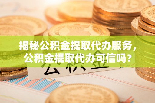 杨浦揭秘公积金提取代办服务，公积金提取代办可信吗？