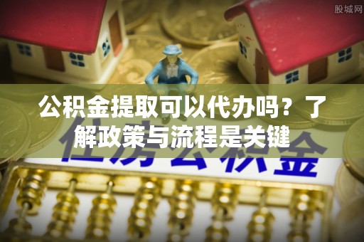 杨浦公积金提取可以代办吗？了解政策与流程是关键