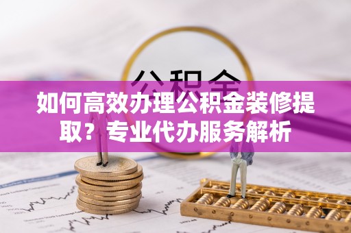 杨浦如何高效办理公积金装修提取？专业代办服务解析