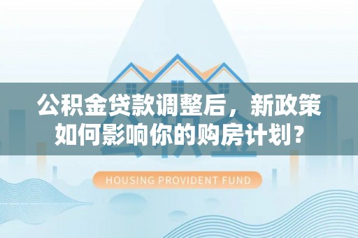 杨浦公积金贷款调整后，新政策如何影响你的购房计划？