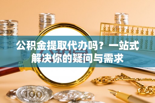 杨浦公积金提取代办吗？一站式解决你的疑问与需求