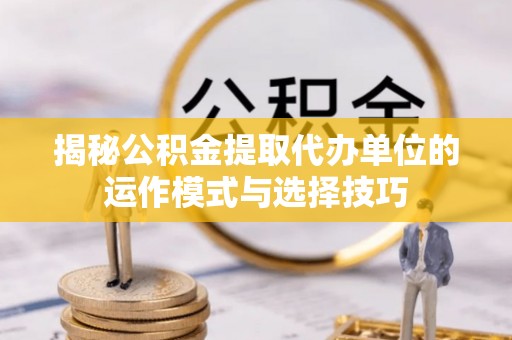 杨浦揭秘公积金提取代办单位的运作模式与选择技巧