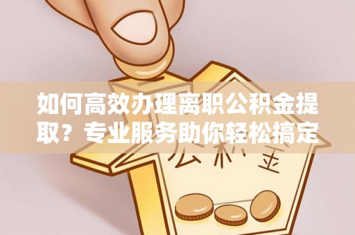 杨浦如何高效办理离职公积金提取？专业服务助你轻松搞定
