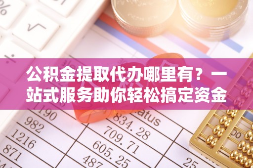 杨浦公积金提取代办哪里有？一站式服务助你轻松搞定资金难题