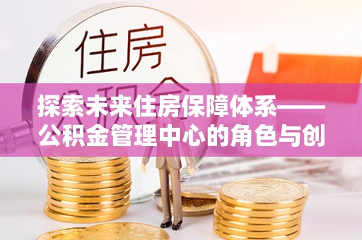 杨浦探索未来住房保障体系——公积金管理中心的角色与创新