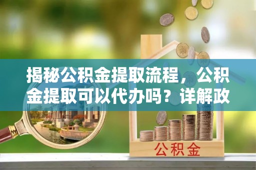 杨浦揭秘公积金提取流程，公积金提取可以代办吗？详解政策与实操技巧