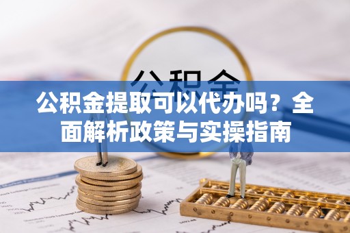 杨浦公积金提取可以代办吗？全面解析政策与实操指南