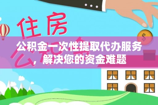 杨浦公积金一次性提取代办服务，解决您的资金难题