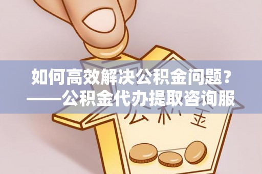 杨浦如何高效解决公积金问题？——公积金代办提取咨询服务指南
