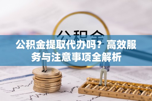 杨浦公积金提取代办吗？高效服务与注意事项全解析