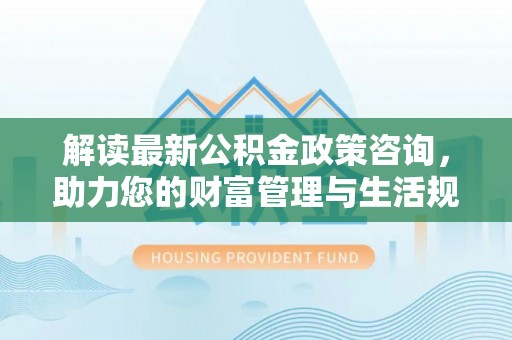 杨浦解读最新公积金政策咨询，助力您的财富管理与生活规划