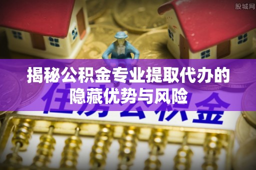 杨浦揭秘公积金专业提取代办的隐藏优势与风险