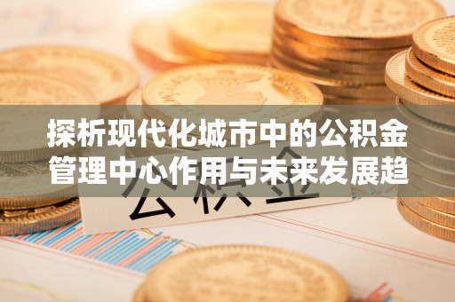 杨浦探析现代化城市中的公积金管理中心作用与未来发展趋势