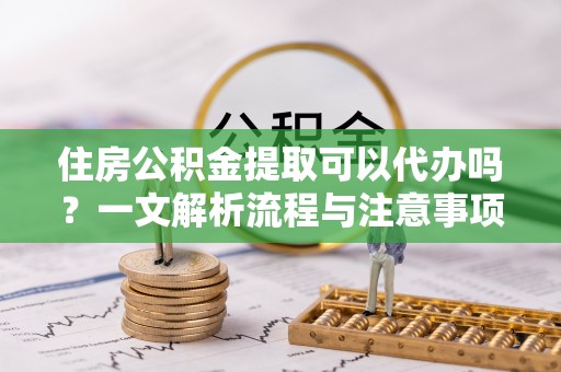 杨浦住房公积金提取可以代办吗？一文解析流程与注意事项