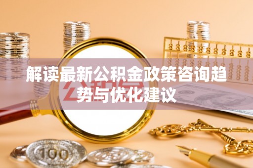 杨浦解读最新公积金政策咨询趋势与优化建议