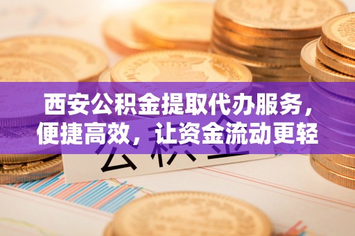 杨浦西安公积金提取代办服务，便捷高效，让资金流动更轻松