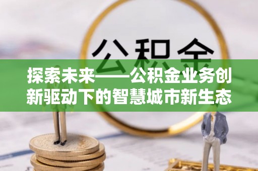 杨浦探索未来——公积金业务创新驱动下的智慧城市新生态
