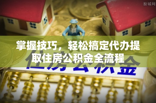 杨浦掌握技巧，轻松搞定代办提取住房公积金全流程