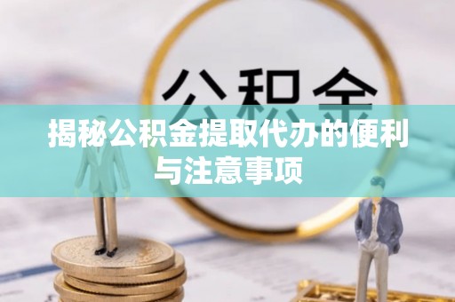 杨浦揭秘公积金提取代办的便利与注意事项