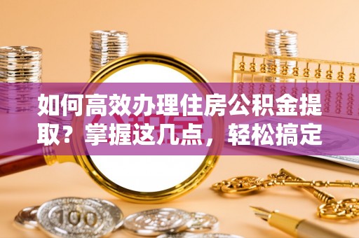 杨浦如何高效办理住房公积金提取？掌握这几点，轻松搞定！