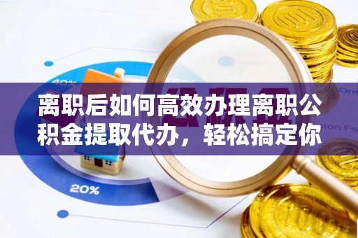 杨浦离职后如何高效办理离职公积金提取代办，轻松搞定你的公积金