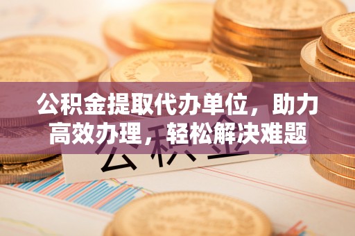 杨浦公积金提取代办单位，助力高效办理，轻松解决难题