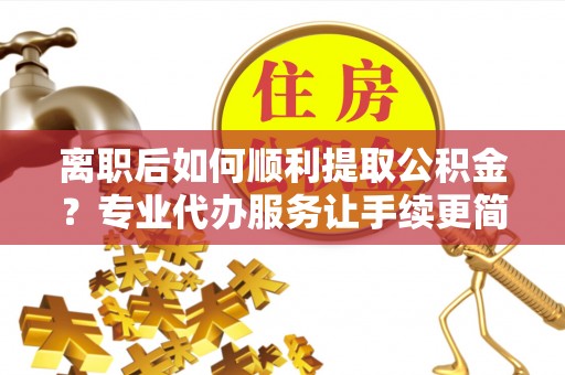 杨浦离职后如何顺利提取公积金？专业代办服务让手续更简单
