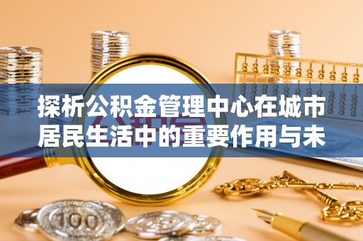 杨浦探析公积金管理中心在城市居民生活中的重要作用与未来发展趋势