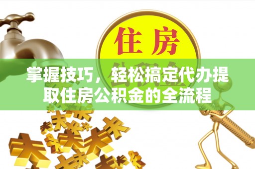 杨浦掌握技巧，轻松搞定代办提取住房公积金的全流程