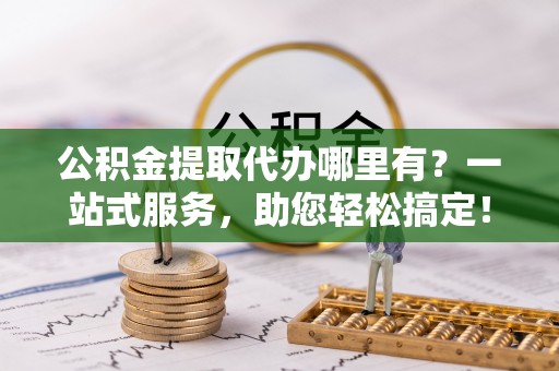 杨浦公积金提取代办哪里有？一站式服务，助您轻松搞定！
