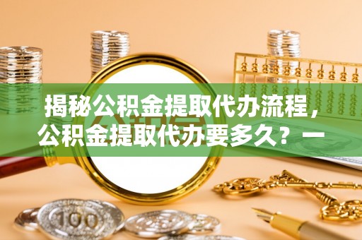 杨浦揭秘公积金提取代办流程，公积金提取代办要多久？一文读懂