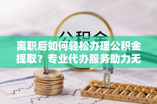 杨浦离职后如何轻松办理公积金提取？专业代办服务助力无忧