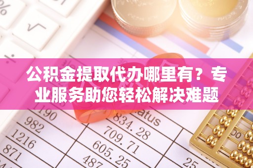 杨浦公积金提取代办哪里有？专业服务助您轻松解决难题