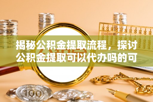 杨浦揭秘公积金提取流程，探讨公积金提取可以代办吗的可行性与注意事项