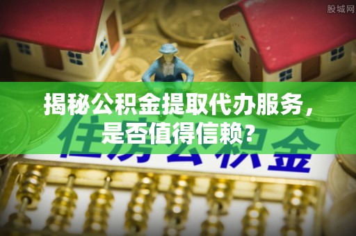 杨浦揭秘公积金提取代办服务，是否值得信赖？