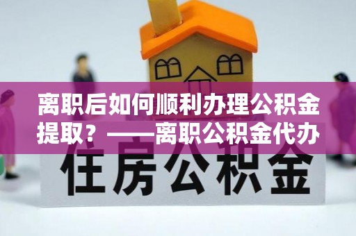 杨浦离职后如何顺利办理公积金提取？——离职公积金代办提取全攻略